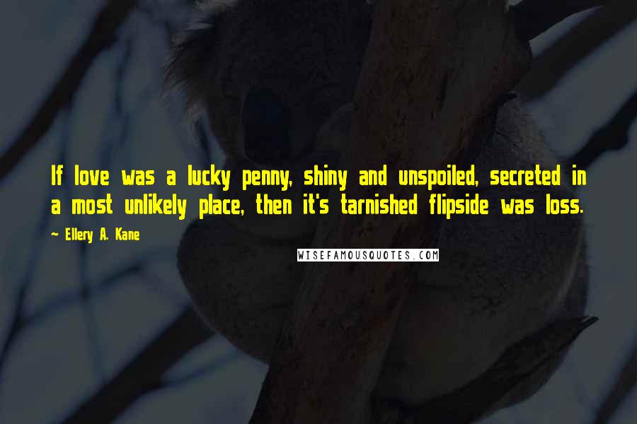 Ellery A. Kane Quotes: If love was a lucky penny, shiny and unspoiled, secreted in a most unlikely place, then it's tarnished flipside was loss.