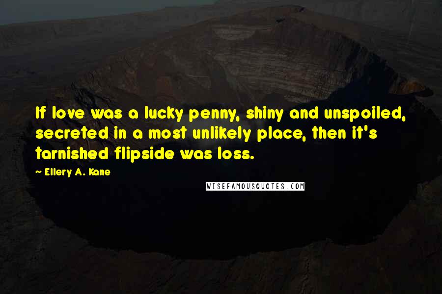 Ellery A. Kane Quotes: If love was a lucky penny, shiny and unspoiled, secreted in a most unlikely place, then it's tarnished flipside was loss.