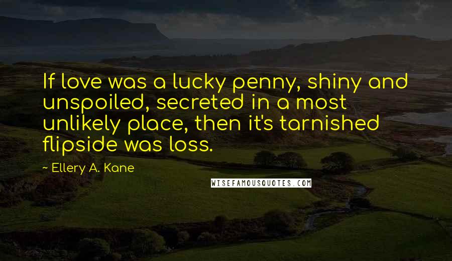 Ellery A. Kane Quotes: If love was a lucky penny, shiny and unspoiled, secreted in a most unlikely place, then it's tarnished flipside was loss.