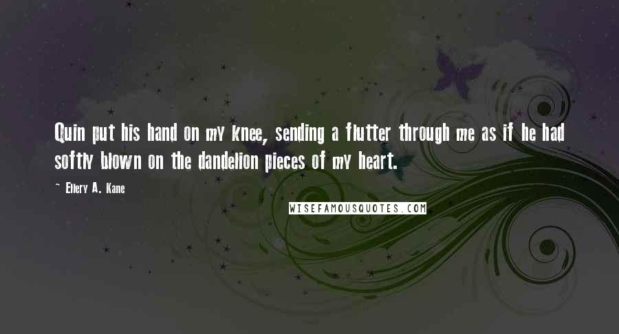 Ellery A. Kane Quotes: Quin put his hand on my knee, sending a flutter through me as if he had softly blown on the dandelion pieces of my heart.