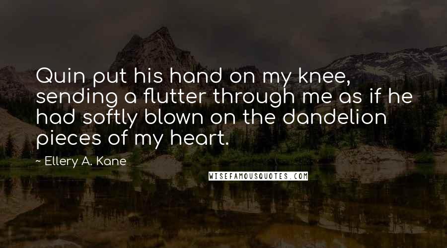 Ellery A. Kane Quotes: Quin put his hand on my knee, sending a flutter through me as if he had softly blown on the dandelion pieces of my heart.