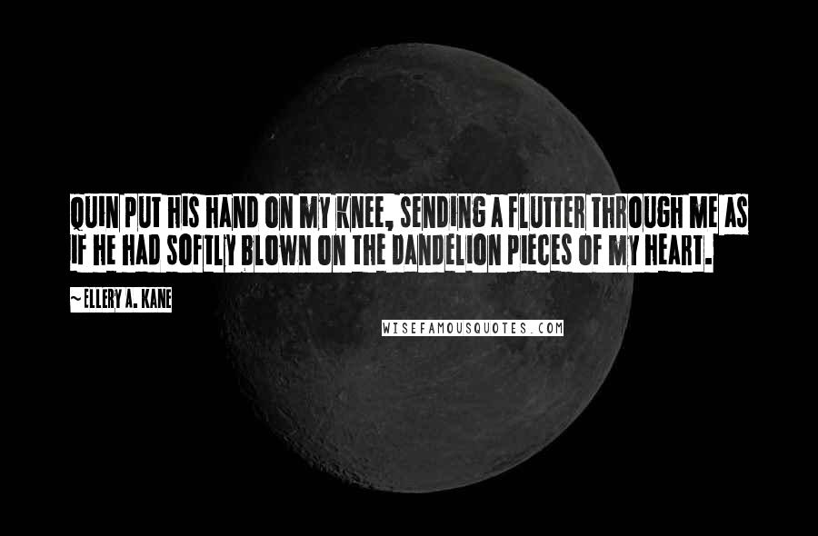 Ellery A. Kane Quotes: Quin put his hand on my knee, sending a flutter through me as if he had softly blown on the dandelion pieces of my heart.