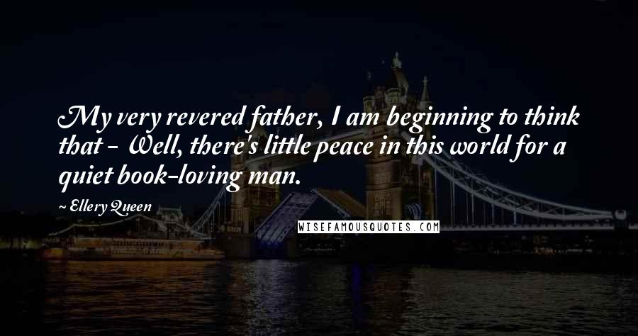 Ellery Queen Quotes: My very revered father, I am beginning to think that - Well, there's little peace in this world for a quiet book-loving man.