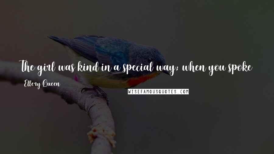 Ellery Queen Quotes: The girl was kind in a special way; when you spoke to her, she seemed to stop thinking of whatever she been thinking and listened to you altogether.