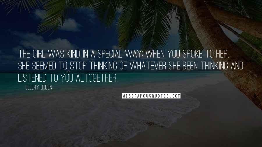 Ellery Queen Quotes: The girl was kind in a special way; when you spoke to her, she seemed to stop thinking of whatever she been thinking and listened to you altogether.