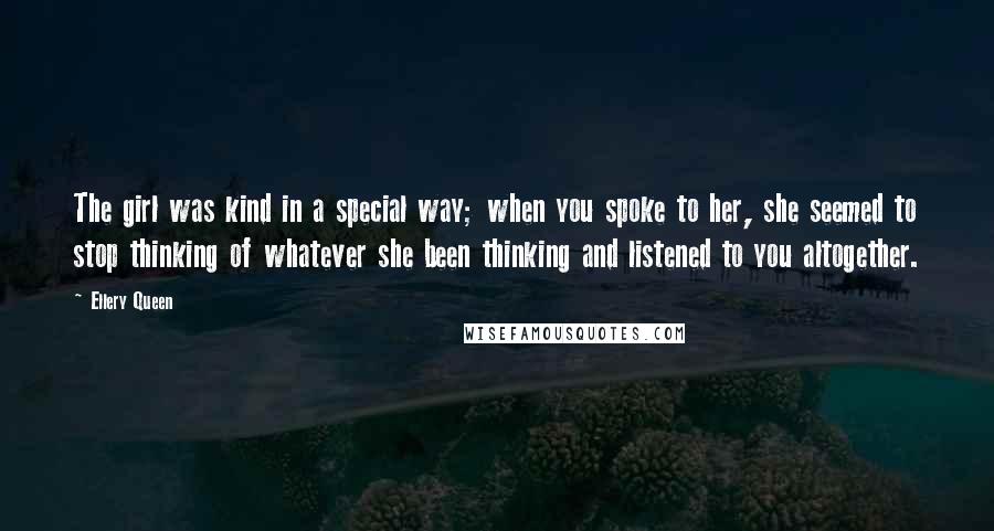 Ellery Queen Quotes: The girl was kind in a special way; when you spoke to her, she seemed to stop thinking of whatever she been thinking and listened to you altogether.