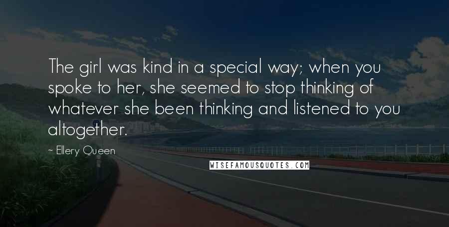 Ellery Queen Quotes: The girl was kind in a special way; when you spoke to her, she seemed to stop thinking of whatever she been thinking and listened to you altogether.