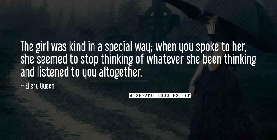 Ellery Queen Quotes: The girl was kind in a special way; when you spoke to her, she seemed to stop thinking of whatever she been thinking and listened to you altogether.