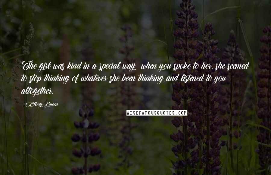 Ellery Queen Quotes: The girl was kind in a special way; when you spoke to her, she seemed to stop thinking of whatever she been thinking and listened to you altogether.