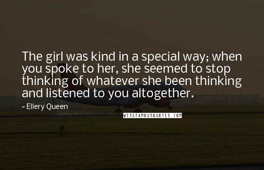 Ellery Queen Quotes: The girl was kind in a special way; when you spoke to her, she seemed to stop thinking of whatever she been thinking and listened to you altogether.