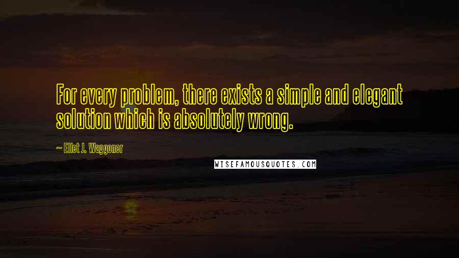 Ellet J. Waggoner Quotes: For every problem, there exists a simple and elegant solution which is absolutely wrong.