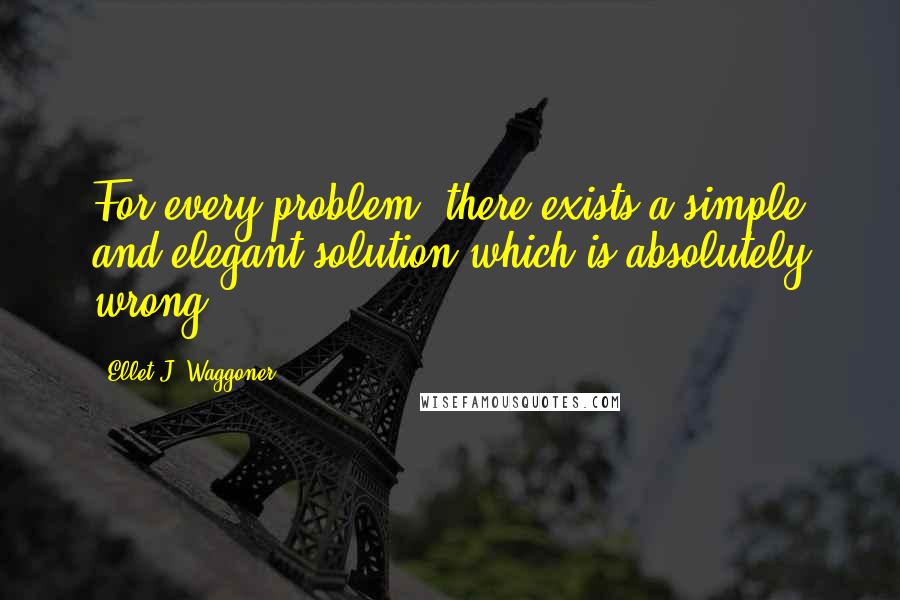 Ellet J. Waggoner Quotes: For every problem, there exists a simple and elegant solution which is absolutely wrong.