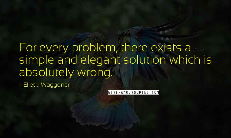 Ellet J. Waggoner Quotes: For every problem, there exists a simple and elegant solution which is absolutely wrong.