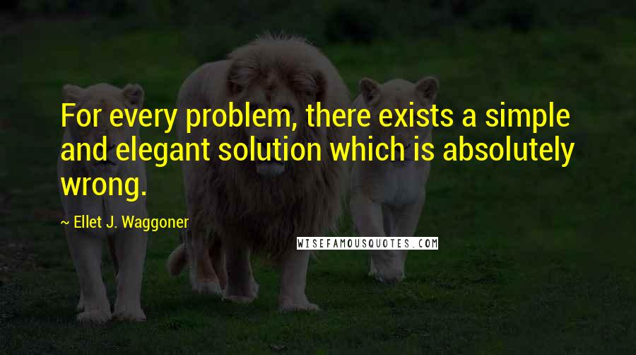 Ellet J. Waggoner Quotes: For every problem, there exists a simple and elegant solution which is absolutely wrong.