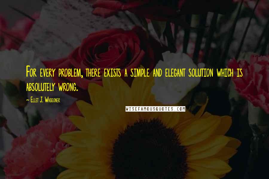 Ellet J. Waggoner Quotes: For every problem, there exists a simple and elegant solution which is absolutely wrong.