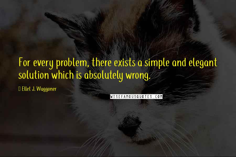 Ellet J. Waggoner Quotes: For every problem, there exists a simple and elegant solution which is absolutely wrong.