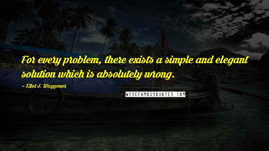 Ellet J. Waggoner Quotes: For every problem, there exists a simple and elegant solution which is absolutely wrong.