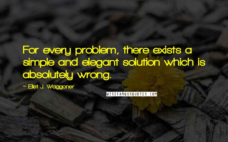 Ellet J. Waggoner Quotes: For every problem, there exists a simple and elegant solution which is absolutely wrong.