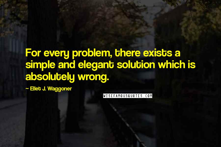 Ellet J. Waggoner Quotes: For every problem, there exists a simple and elegant solution which is absolutely wrong.