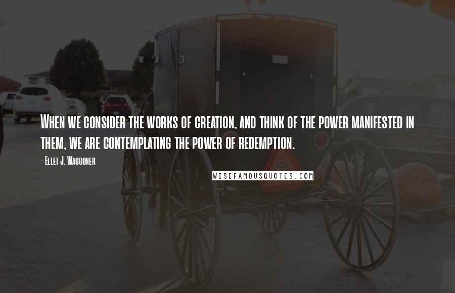 Ellet J. Waggoner Quotes: When we consider the works of creation, and think of the power manifested in them, we are contemplating the power of redemption.