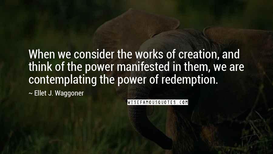 Ellet J. Waggoner Quotes: When we consider the works of creation, and think of the power manifested in them, we are contemplating the power of redemption.