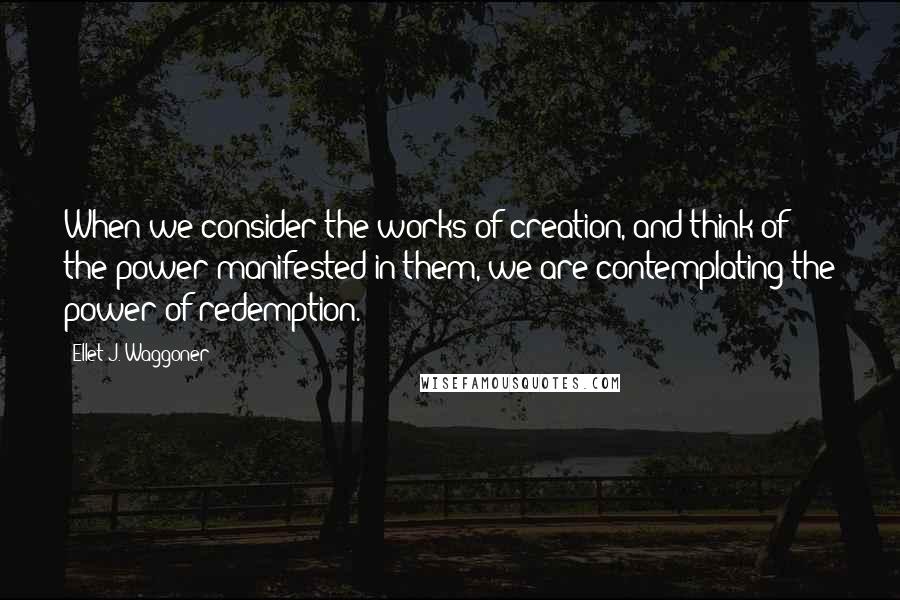 Ellet J. Waggoner Quotes: When we consider the works of creation, and think of the power manifested in them, we are contemplating the power of redemption.