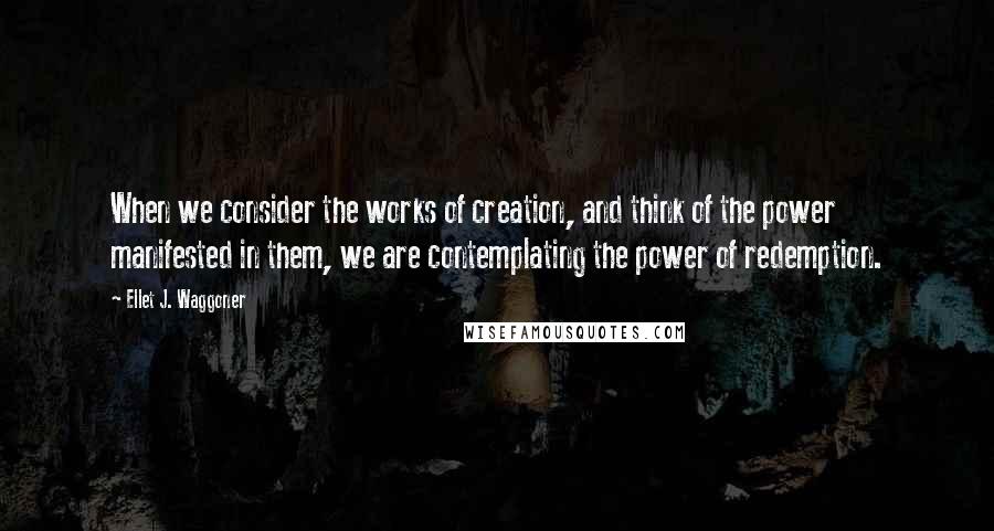 Ellet J. Waggoner Quotes: When we consider the works of creation, and think of the power manifested in them, we are contemplating the power of redemption.