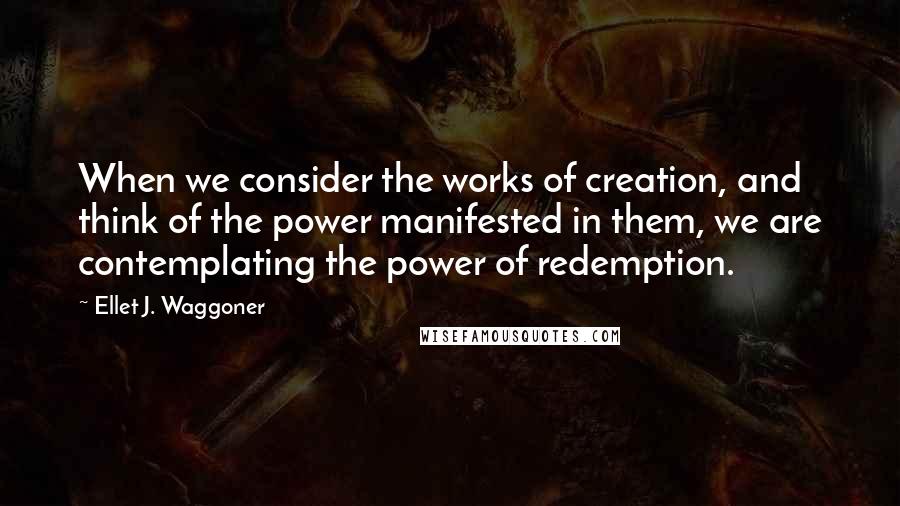Ellet J. Waggoner Quotes: When we consider the works of creation, and think of the power manifested in them, we are contemplating the power of redemption.