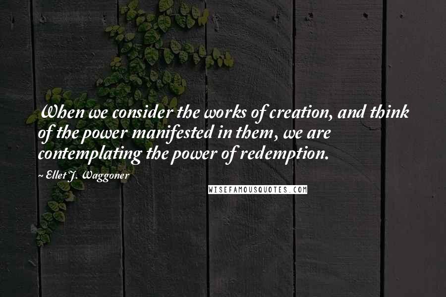 Ellet J. Waggoner Quotes: When we consider the works of creation, and think of the power manifested in them, we are contemplating the power of redemption.