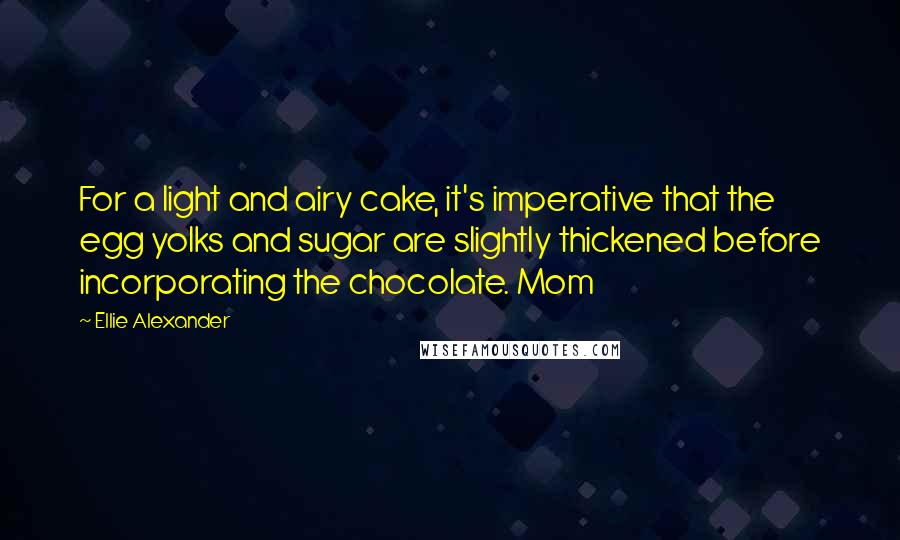 Ellie Alexander Quotes: For a light and airy cake, it's imperative that the egg yolks and sugar are slightly thickened before incorporating the chocolate. Mom