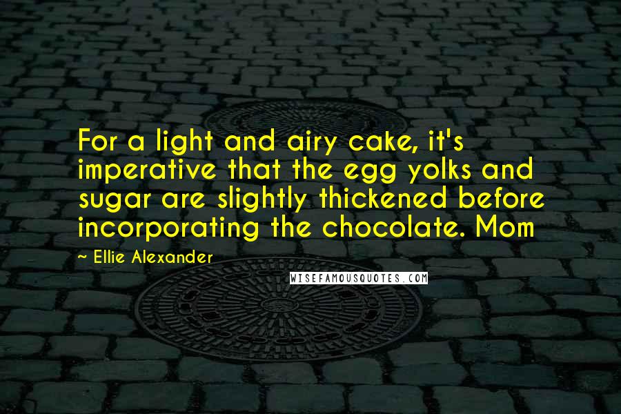 Ellie Alexander Quotes: For a light and airy cake, it's imperative that the egg yolks and sugar are slightly thickened before incorporating the chocolate. Mom