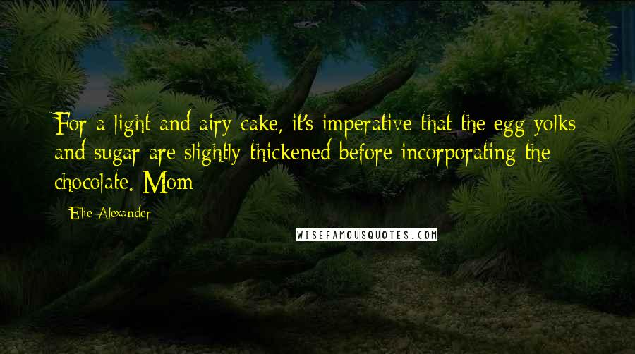 Ellie Alexander Quotes: For a light and airy cake, it's imperative that the egg yolks and sugar are slightly thickened before incorporating the chocolate. Mom