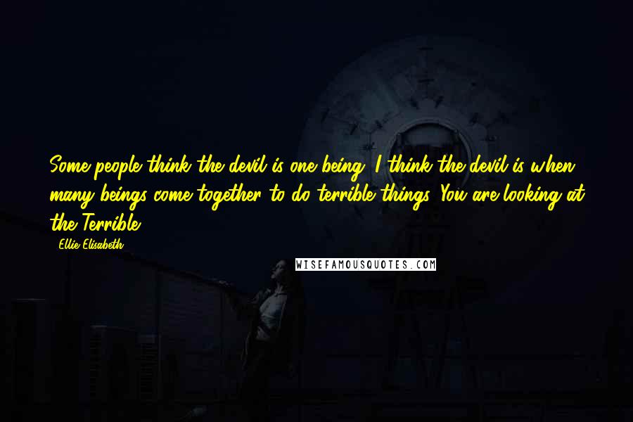 Ellie Elisabeth Quotes: Some people think the devil is one being. I think the devil is when many beings come together to do terrible things. You are looking at the Terrible.