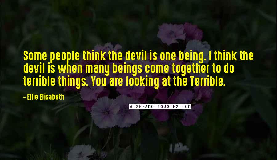 Ellie Elisabeth Quotes: Some people think the devil is one being. I think the devil is when many beings come together to do terrible things. You are looking at the Terrible.