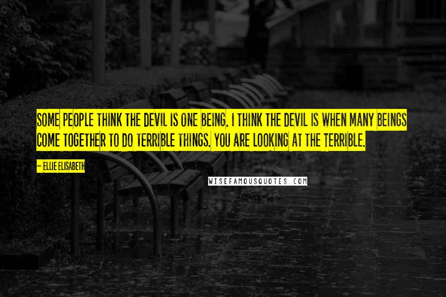 Ellie Elisabeth Quotes: Some people think the devil is one being. I think the devil is when many beings come together to do terrible things. You are looking at the Terrible.