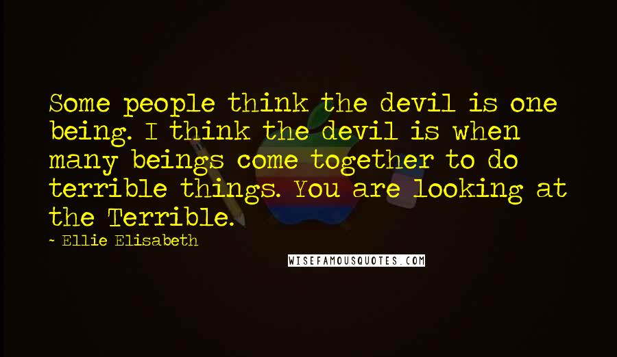 Ellie Elisabeth Quotes: Some people think the devil is one being. I think the devil is when many beings come together to do terrible things. You are looking at the Terrible.