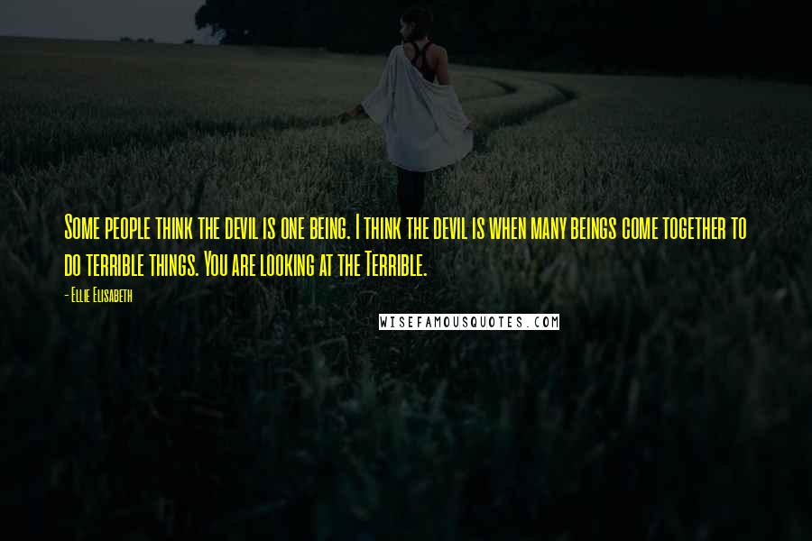 Ellie Elisabeth Quotes: Some people think the devil is one being. I think the devil is when many beings come together to do terrible things. You are looking at the Terrible.