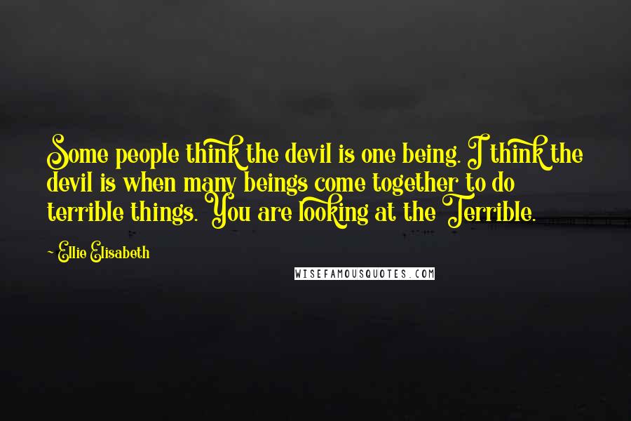 Ellie Elisabeth Quotes: Some people think the devil is one being. I think the devil is when many beings come together to do terrible things. You are looking at the Terrible.