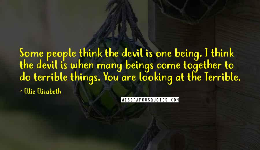 Ellie Elisabeth Quotes: Some people think the devil is one being. I think the devil is when many beings come together to do terrible things. You are looking at the Terrible.