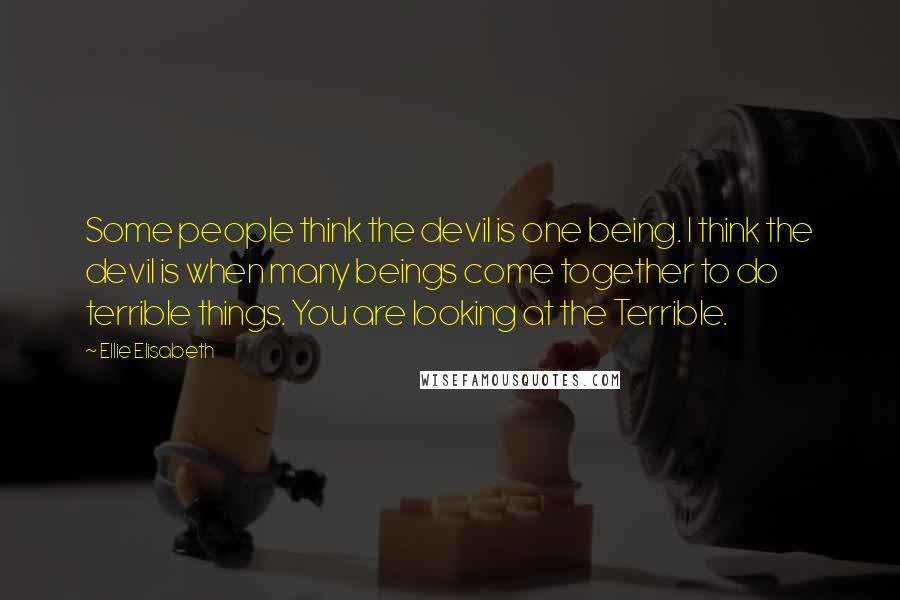 Ellie Elisabeth Quotes: Some people think the devil is one being. I think the devil is when many beings come together to do terrible things. You are looking at the Terrible.