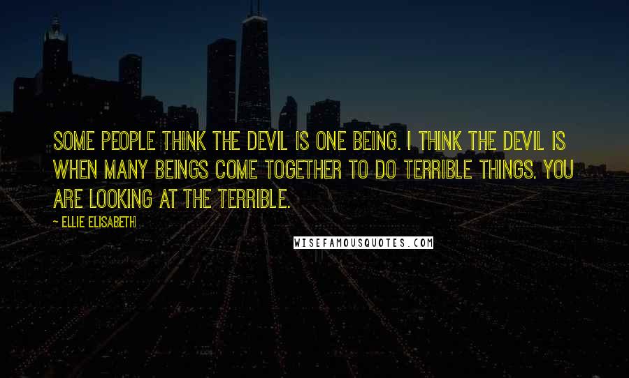 Ellie Elisabeth Quotes: Some people think the devil is one being. I think the devil is when many beings come together to do terrible things. You are looking at the Terrible.
