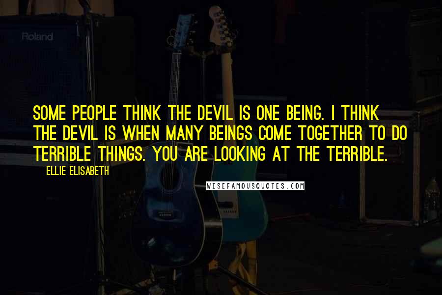 Ellie Elisabeth Quotes: Some people think the devil is one being. I think the devil is when many beings come together to do terrible things. You are looking at the Terrible.