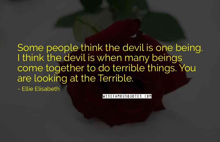 Ellie Elisabeth Quotes: Some people think the devil is one being. I think the devil is when many beings come together to do terrible things. You are looking at the Terrible.