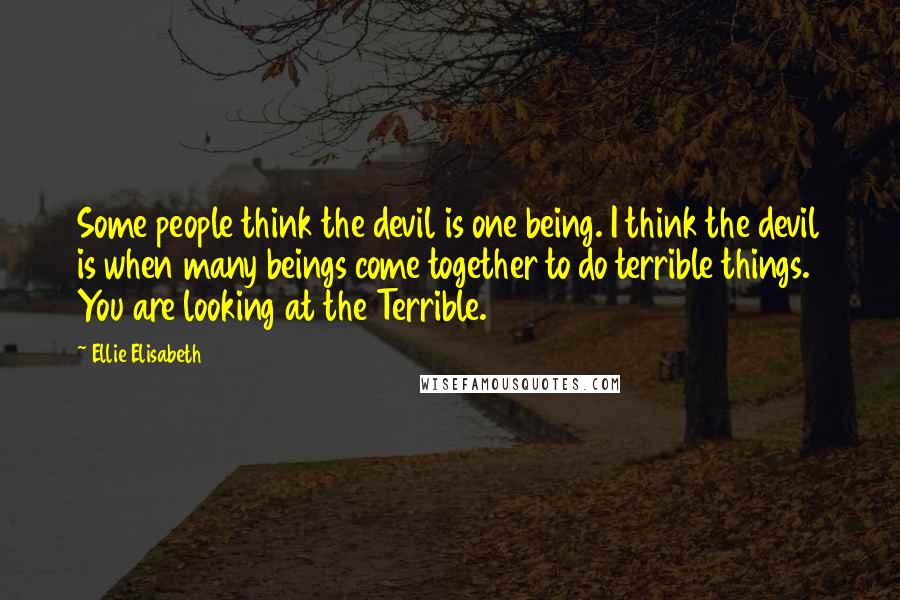 Ellie Elisabeth Quotes: Some people think the devil is one being. I think the devil is when many beings come together to do terrible things. You are looking at the Terrible.