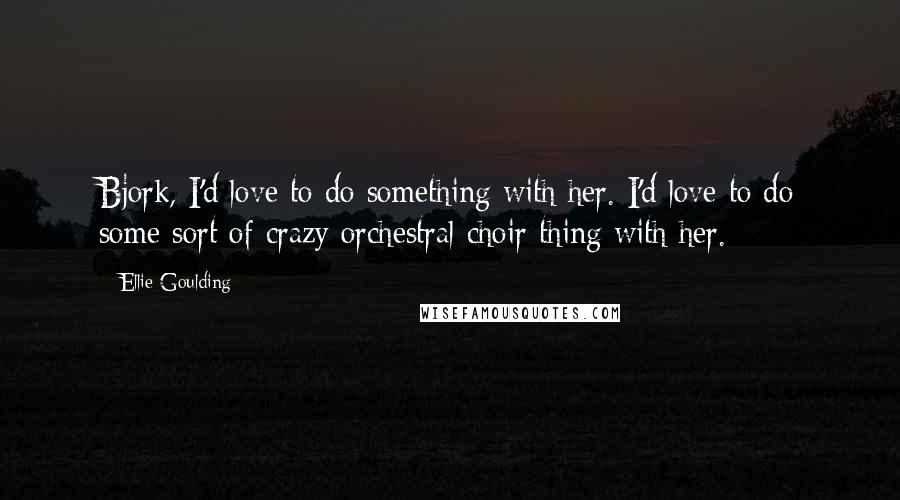 Ellie Goulding Quotes: Bjork, I'd love to do something with her. I'd love to do some sort of crazy orchestral choir thing with her.