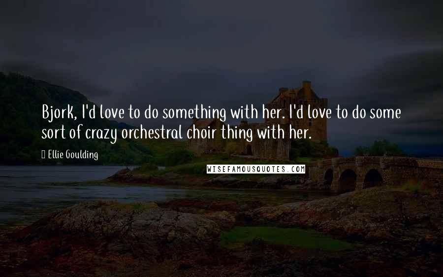 Ellie Goulding Quotes: Bjork, I'd love to do something with her. I'd love to do some sort of crazy orchestral choir thing with her.