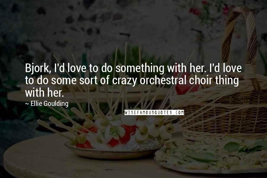 Ellie Goulding Quotes: Bjork, I'd love to do something with her. I'd love to do some sort of crazy orchestral choir thing with her.