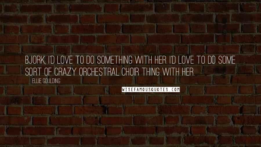 Ellie Goulding Quotes: Bjork, I'd love to do something with her. I'd love to do some sort of crazy orchestral choir thing with her.