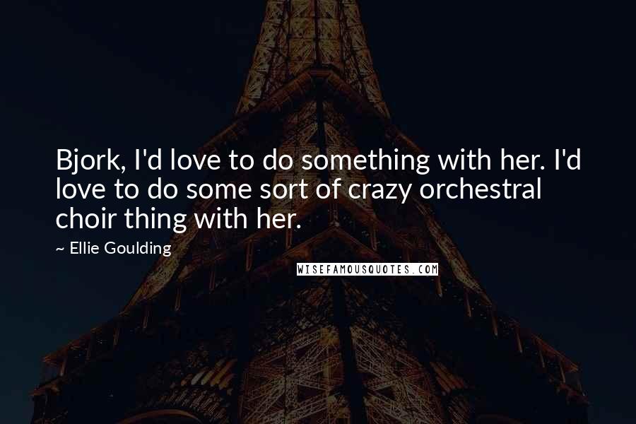 Ellie Goulding Quotes: Bjork, I'd love to do something with her. I'd love to do some sort of crazy orchestral choir thing with her.