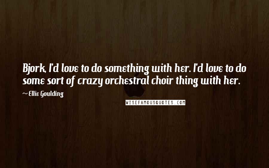 Ellie Goulding Quotes: Bjork, I'd love to do something with her. I'd love to do some sort of crazy orchestral choir thing with her.